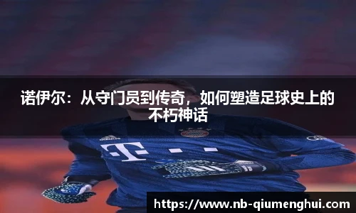 诺伊尔:从守门员到传奇,如何塑造足球史上的不朽神话