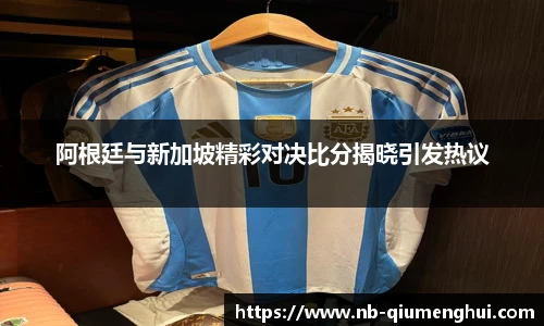 阿根廷与新加坡精彩对决比分揭晓引发热议